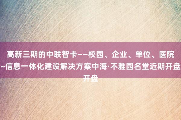 高新三期的中联智卡——校园、企业、单位、医院~信息一体化建设解决方案中海·不雅园名堂近期开盘