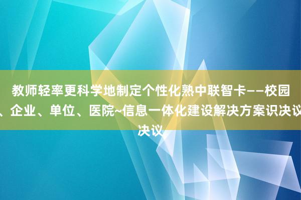 教师轻率更科学地制定个性化熟中联智卡——校园、企业、单位、医院~信息一体化建设解决方案识决议