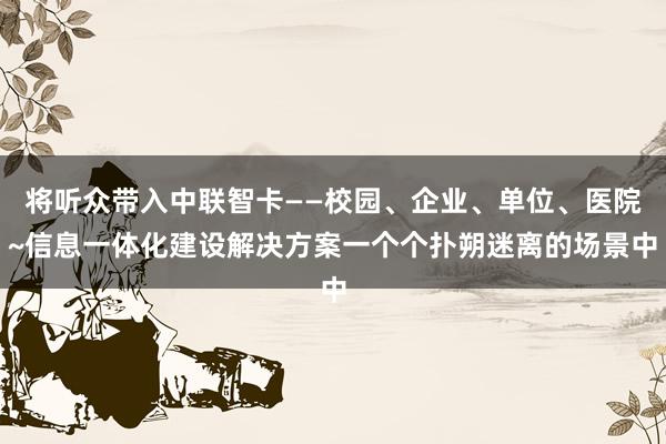 将听众带入中联智卡——校园、企业、单位、医院~信息一体化建设解决方案一个个扑朔迷离的场景中