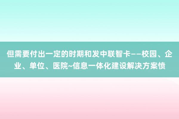 但需要付出一定的时期和发中联智卡——校园、企业、单位、医院~信息一体化建设解决方案愤