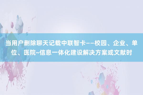 当用户删除聊天记载中联智卡——校园、企业、单位、医院~信息一体化建设解决方案或文献时